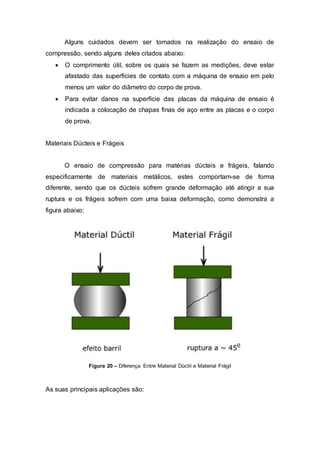 Alguns cuidados devem ser tomados na realização do ensaio de
compressão, sendo alguns deles citados abaixo:
 O comprimento útil, sobre os quais se fazem as medições, deve estar
afastado das superfícies de contato com a máquina de ensaio em pelo
menos um valor do diâmetro do corpo de prova.
 Para evitar danos na superfície das placas da máquina de ensaio é
indicada a colocação de chapas finas de aço entre as placas e o corpo
de prova.
Materiais Dúcteis e Frágeis
O ensaio de compressão para matérias dúcteis e frágeis, falando
especificamente de materiais metálicos, estes comportam-se de forma
diferente, sendo que os dúcteis sofrem grande deformação até atingir a sua
ruptura e os frágeis sofrem com uma baixa deformação, como demonstra a
figura abaixo:
Figura 20 – Diferença Entre Material Dúctil e Material Frágil
As suas principais aplicações são:
 