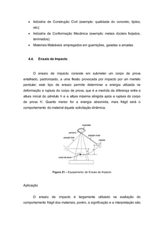  Indústria de Construção Civil (exemplo: qualidade do concreto, tijolos,
etc);
 Indústria de Conformação Mecânica (exemplo: metais dúcteis forjados,
laminados);
 Materiais Maleáveis empregados em guarnições, gaxetas e arruelas
4.4. Ensaio de Impacto
O ensaio de impacto consiste em submeter um corpo de prova
entalhado, padronizado, a uma flexão provocada por impacto por um martelo
pendular; este tipo de ensaio permite determinar a energia utilizada na
deformação e ruptura do corpo de prova, que é a medida da diferença entre a
altura inicial do pêndulo h e a altura máxima atingida após a ruptura do corpo
de prova h'. Quanto menor for a energia absorvida, mais frágil será o
comportamento do material àquela solicitação dinâmica.
Figura 21 – Equipamento de Ensaio de Impacto
Aplicação
O ensaio de impacto é largamente utilizado na avaliação do
comportamento frágil dos materiais, porém, a significação e a interpretação são
 
