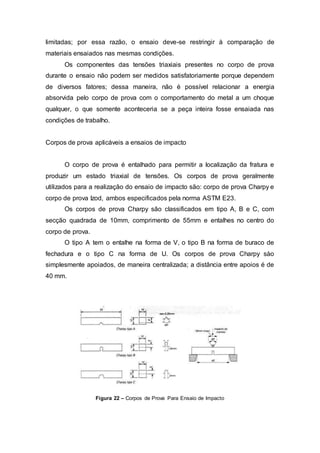 limitadas; por essa razão, o ensaio deve-se restringir à comparação de
materiais ensaiados nas mesmas condições.
Os componentes das tensões triaxiais presentes no corpo de prova
durante o ensaio não podem ser medidos satisfatoriamente porque dependem
de diversos fatores; dessa maneira, não é possível relacionar a energia
absorvida pelo corpo de prova com o comportamento do metal a um choque
qualquer, o que somente aconteceria se a peça inteira fosse ensaiada nas
condições de trabalho.
Corpos de prova aplicáveis a ensaios de impacto
O corpo de prova é entalhado para permitir a localização da fratura e
produzir um estado triaxial de tensões. Os corpos de prova geralmente
utilizados para a realização do ensaio de impacto são: corpo de prova Charpy e
corpo de prova Izod, ambos especificados pela norma ASTM E23.
Os corpos de prova Charpy são classificados em tipo A, B e C, com
secção quadrada de 10mm, comprimento de 55mm e entalhes no centro do
corpo de prova.
O tipo A tem o entalhe na forma de V, o tipo B na forma de buraco de
fechadura e o tipo C na forma de U. Os corpos de prova Charpy sào
simplesmente apoiados, de maneira centralizada; a distância entre apoios é de
40 mm.
Figura 22 – Corpos de Prova Para Ensaio de Impacto
 