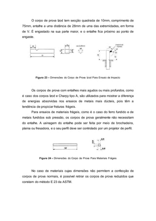 O corpo de prova Izod tem secção quadrada de 10mm, comprimento de
75mm, entalhe a uma distância de 28mm de uma das extremidades, em forma
de V. É engastado na sua parte maior, e o entalhe fica próximo ao ponto de
engaste.
Figura 23 – Dimensões do Corpo de Prova Izod Para Ensaio de Impacto
Os corpos de prova com entalhes mais agudos ou mais profundos, como
é caso dos corpos Izod e Charpy tipo A, são utilizados para mostrar a diferença
de energias absorvidas nos ensaios de metais mais dúcteis, pois têm a
tendência de propiciar fraturas frágeis.
Para ensaios de materiais frágeis, como é o caso do ferro fundido e de
metais fundidos sob pressão, os corpos de prova geralmente não necessitam
do entalhe. A usinagem do entalhe pode ser feita por meio de brochadeira,
plaina ou fresadora, e o seu perfil deve ser controlado por um projetor de perfil.
Figura 24 – Dimensões do Corpo de Prova Para Materiais Frágeis
No caso de materiais cujas dimensões não permitem a confecção de
corpos de prova normais, é possível retirar os corpos de prova reduzidos que
constam do método E 23 da ASTM.
 