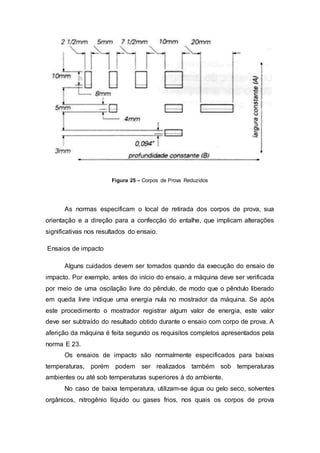 Figura 25 – Corpos de Prova Reduzidos
As normas especificam o local de retirada dos corpos de prova, sua
orientação e a direção para a confecção do entalhe, que implicam alterações
significativas nos resultados do ensaio.
Ensaios de impacto
Alguns cuidados devem ser tomados quando da execução do ensaio de
impacto. Por exemplo, antes do início do ensaio, a máquina deve ser verificada
por meio de uma oscilação livre do pêndulo, de modo que o pêndulo liberado
em queda livre indique uma energia nula no mostrador da máquina. Se após
este procedimento o mostrador registrar algum valor de energia, este valor
deve ser subtraído do resultado obtido durante o ensaio com corpo de prova. A
aferição da máquina é feita segundo os requisitos completos apresentados pela
norma E 23.
Os ensaios de impacto são normalmente especificados para baixas
temperaturas, porém podem ser realizados também sob temperaturas
ambientes ou até sob temperaturas superiores à do ambiente.
No caso de baixa temperatura, utilizam-se água ou gelo seco, solventes
orgânicos, nitrogênio líquido ou gases frios, nos quais os corpos de prova
 