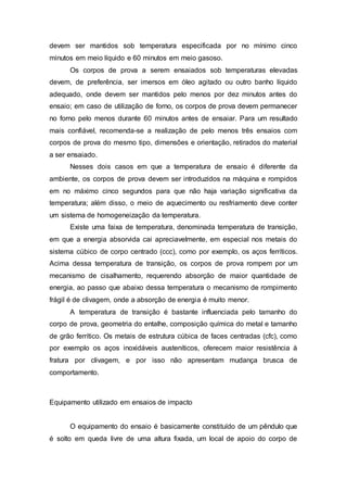 devem ser mantidos sob temperatura especificada por no mínimo cinco
minutos em meio líquido e 60 minutos em meio gasoso.
Os corpos de prova a serem ensaiados sob temperaturas elevadas
devem, de preferência, ser imersos em óleo agitado ou outro banho líquido
adequado, onde devem ser mantidos pelo menos por dez minutos antes do
ensaio; em caso de utilização de forno, os corpos de prova devem permanecer
no forno pelo menos durante 60 minutos antes de ensaiar. Para um resultado
mais confiável, recomenda-se a realização de pelo menos três ensaios com
corpos de prova do mesmo tipo, dimensões e orientação, retirados do material
a ser ensaiado.
Nesses dois casos em que a temperatura de ensaio é diferente da
ambiente, os corpos de prova devem ser introduzidos na máquina e rompidos
em no máximo cinco segundos para que não haja variação significativa da
temperatura; além disso, o meio de aquecimento ou resfriamento deve conter
um sistema de homogeneização da temperatura.
Existe uma faixa de temperatura, denominada temperatura de transição,
em que a energia absorvida cai apreciavelmente, em especial nos metais do
sistema cúbico de corpo centrado (ccc), como por exemplo, os aços ferríticos.
Acima dessa temperatura de transição, os corpos de prova rompem por um
mecanismo de cisalhamento, requerendo absorção de maior quantidade de
energia, ao passo que abaixo dessa temperatura o mecanismo de rompimento
frágil é de clivagem, onde a absorção de energia é muito menor.
A temperatura de transição é bastante influenciada pelo tamanho do
corpo de prova, geometria do entalhe, composição química do metal e tamanho
de grão ferrítico. Os metais de estrutura cúbica de faces centradas (cfc), como
por exemplo os aços inoxidáveis austeníticos, oferecem maior resistência à
fratura por clivagem, e por isso não apresentam mudança brusca de
comportamento.
Equipamento utilizado em ensaios de impacto
O equipamento do ensaio é basicamente constituído de um pêndulo que
é solto em queda livre de uma altura fixada, um local de apoio do corpo de
 