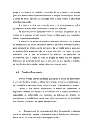 prova e um sistema de medição, constituído de um mostrador com escala
graduada; este mostrador permite determinar a energia absorvida para romper
o corpo de prova, por meio da diferença entre a altura inicial e a altura final
atingida pelo pêndulo.
A energia absorvida pelo corpo de prova pode ser expressa em Kgf/m
(quilograma-força por metro) ou Lb/ft (libra por pé ) ou J (Joule).
As máquinas em uso constante devem ser calibradas em períodos de 12
meses ou a qualquer período quando houver dúvidas quanto aos resultados
obtidos nos ensaios realizados.
A avaliação dos resultados do ensaio deve estar de acordo com a norma
de especificação do ensaio na qual são definidos os valores mínimos aceitáveis
para considerar os ensaios como aprovados. De um modo geral, a avaliação
do ensaio é feita através do valor de energia absorvida nos corpos de prova
ensaiados, que é lida no mostrador da máquina; do percentual de
cisalhamento, que é função da área da porção da fratura que tem aspecto
brilhante; e da expansão lateral, que é o acréscimo da face oposta ao entalhe,
na direção do próprio entalhe, após a ruptura do corpo de prova.
4.5. Ensaio de Dobramento
Embora forneça apenas resultados qualitativos, o ensaio de dobramento
é um meio bastante simples e eficaz para detectar problemas metalúrgicos e
de compacidade que podem afetar o comportamento dos materiais em serviço.
Devido a sua relativa simplicidade, o ensaio de dobramento é
largamente utilizado nas indústrias e laboratórios com o objetivo de verificar a
capacidade de deformação dos materiais, na detecção de defeitos de
compacidade e metalúrgicos e para obter valores comparativos de ductilidade
dos materiais. Podemos citar alguns exemplos como:
a) Barras de aço de construção civil : além de apresentar resistência
mecânica, eles devem suportar dobramentos severos durante suas utilizações .
Neste ensaio utiliza-se dobramento em ângulos de 180° .
 