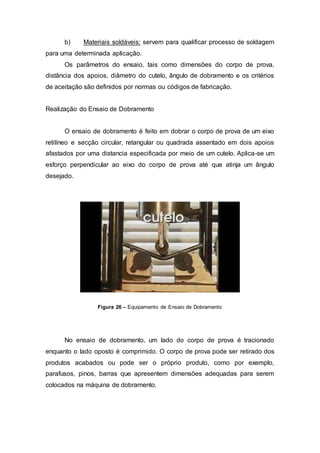 b) Materiais soldáveis: servem para qualificar processo de soldagem
para uma determinada aplicação.
Os parâmetros do ensaio, tais como dimensões do corpo de prova,
distância dos apoios, diâmetro do cutelo, ângulo de dobramento e os critérios
de aceitação são definidos por normas ou códigos de fabricação.
Realização do Ensaio de Dobramento
O ensaio de dobramento é feito em dobrar o corpo de prova de um eixo
retilíneo e secção circular, retangular ou quadrada assentado em dois apoios
afastados por uma distancia especificada por meio de um cutelo. Aplica-se um
esforço perpendicular ao eixo do corpo de prova até que atinja um ângulo
desejado.
Figura 26 – Equipamento de Ensaio de Dobramento
No ensaio de dobramento, um lado do corpo de prova é tracionado
enquanto o lado oposto é comprimido. O corpo de prova pode ser retirado dos
produtos acabados ou pode ser o próprio produto, como por exemplo,
parafusos, pinos, barras que apresentem dimensões adequadas para serem
colocados na máquina de dobramento.
 