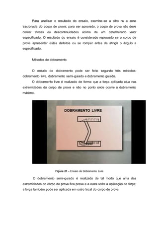 Para analisar o resultado do ensaio, examina-se a olho nu a zona
tracionada do corpo de prova; para ser aprovado, o corpo de prova não deve
conter trincas ou descontinuidades acima de um determinado valor
especificado. O resultado do ensaio é considerado reprovado se o corpo de
prova apresentar estes defeitos ou se romper antes de atingir o ângulo a
especificado.
Métodos de dobramento
O ensaio de dobramento pode ser feito segundo três métodos:
dobramento livre, dobramento semi-guiado e dobramento guiado.
O dobramento livre é realizado de forma que a força aplicada atua nas
extremidades do corpo de prova e não no ponto onde ocorre o dobramento
máximo.
Figura 27 – Ensaio de Dobramento Livre
O dobramento semi-guiado é realizado de tal modo que uma das
extremidades do corpo de prova fica presa e a outra sofre a aplicação de força;
a força também pode ser aplicada em outro local do corpo de prova.
 