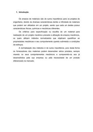 1. Introdução
Os ensaios de materiais são de suma importância para os projetos de
engenharia, devido às diversas características dentre a infinidade de materiais
que podem ser utilizados em um projeto, sendo que cada um destes possui
características físicas, químicas e mecânicas diferentes.
Os critérios para especificação ou escolha de um material para
realização de um projeto mecânico precede a utilização de ensaios mecânicos,
os quais utilizam métodos normatizados que objetivam quantificar as
propriedades mecânicas e seu comportamento quando submetido a condições
de esforços.
A normalização dos métodos é de suma importância, pois desta forma
os fornecedores dos materiais podem desenvolver vários produtos, sempre
visando os seus comportamentos mecânicos e comparando-os aos já
desenvolvidos pela sua empresa ou pela necessidade de um produto
diferenciado no mercado.
 