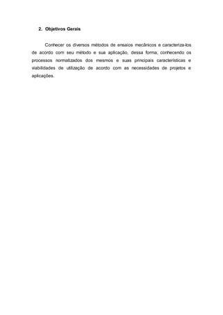 2. Objetivos Gerais
Conhecer os diversos métodos de ensaios mecânicos e caracteriza-los
de acordo com seu método e sua aplicação, dessa forma, conhecendo os
processos normatizados dos mesmos e suas principais características e
viabilidades de utilização de acordo com as necessidades de projetos e
aplicações.
 