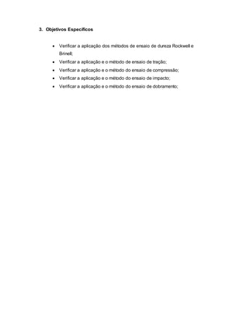 3. Objetivos Específicos
 Verificar a aplicação dos métodos de ensaio de dureza Rockwell e
Brinell;
 Verificar a aplicação e o método de ensaio de tração;
 Verificar a aplicação e o método do ensaio de compressão;
 Verificar a aplicação e o método do ensaio de impacto;
 Verificar a aplicação e o método do ensaio de dobramento;
 