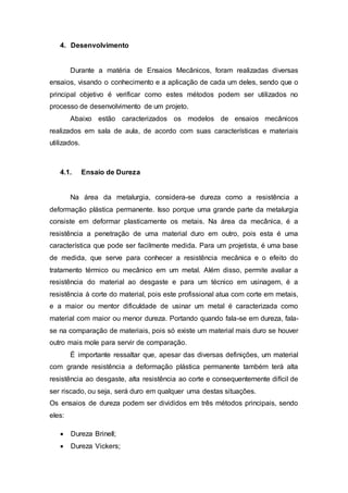 4. Desenvolvimento
Durante a matéria de Ensaios Mecânicos, foram realizadas diversas
ensaios, visando o conhecimento e a aplicação de cada um deles, sendo que o
principal objetivo é verificar como estes métodos podem ser utilizados no
processo de desenvolvimento de um projeto.
Abaixo estão caracterizados os modelos de ensaios mecânicos
realizados em sala de aula, de acordo com suas características e materiais
utilizados.
4.1. Ensaio de Dureza
Na área da metalurgia, considera-se dureza como a resistência a
deformação plástica permanente. Isso porque uma grande parte da metalurgia
consiste em deformar plasticamente os metais. Na área da mecânica, é a
resistência a penetração de uma material duro em outro, pois esta é uma
característica que pode ser facilmente medida. Para um projetista, é uma base
de medida, que serve para conhecer a resistência mecânica e o efeito do
tratamento térmico ou mecânico em um metal. Além disso, permite avaliar a
resistência do material ao desgaste e para um técnico em usinagem, é a
resistência à corte do material, pois este profissional atua com corte em metais,
e a maior ou mentor dificuldade de usinar um metal é caracterizada como
material com maior ou menor dureza. Portando quando fala-se em dureza, fala-
se na comparação de materiais, pois só existe um material mais duro se houver
outro mais mole para servir de comparação.
É importante ressaltar que, apesar das diversas definições, um material
com grande resistência a deformação plástica permanente também terá alta
resistência ao desgaste, alta resistência ao corte e consequentemente difícil de
ser riscado, ou seja, será duro em qualquer uma destas situações.
Os ensaios de dureza podem ser divididos em três métodos principais, sendo
eles:
 Dureza Brinell;
 Dureza Vickers;
 