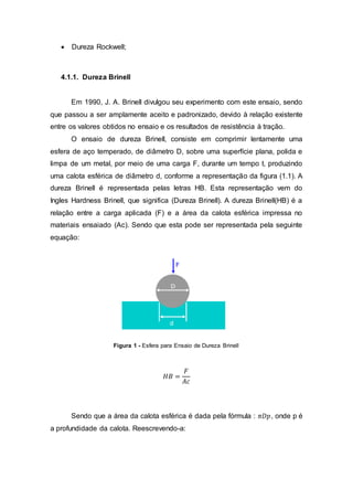  Dureza Rockwell;
4.1.1. Dureza Brinell
Em 1990, J. A. Brinell divulgou seu experimento com este ensaio, sendo
que passou a ser amplamente aceito e padronizado, devido à relação existente
entre os valores obtidos no ensaio e os resultados de resistência à tração.
O ensaio de dureza Brinell, consiste em comprimir lentamente uma
esfera de aço temperado, de diâmetro D, sobre uma superfície plana, polida e
limpa de um metal, por meio de uma carga F, durante um tempo t, produzindo
uma calota esférica de diâmetro d, conforme a representação da figura (1.1). A
dureza Brinell é representada pelas letras HB. Esta representação vem do
Ingles Hardness Brinell, que significa (Dureza Brinell). A dureza Brinell(HB) é a
relação entre a carga aplicada (F) e a área da calota esférica impressa no
materiais ensaiado (Ac). Sendo que esta pode ser representada pela seguinte
equação:
Figura 1 - Esfera para Ensaio de Dureza Brinell
𝐻𝐵 =
𝐹
𝐴𝑐
Sendo que a área da calota esférica é dada pela fórmula : 𝜋𝐷𝑝, onde p é
a profundidade da calota. Reescrevendo-a:
 