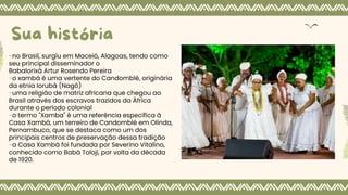 -no Brasil, surgiu em Maceió, Alagoas, tendo como
seu principal disseminador o
Babalorixá Artur Rosendo Pereira
-o xambá é uma vertente do Candomblé, originária
da etnia Iorubá (Nagô)
-uma religião de matriz africana que chegou ao
Brasil através dos escravos trazidos da África
durante o período colonial
-o termo "Xamba" é uma referência específica à
Casa Xambá, um terreiro de Candomblé em Olinda,
Pernambuco, que se destaca como um dos
principais centros de preservação dessa tradição
-a Casa Xambá foi fundada por Severino Vitalino,
conhecido como Babá Toloji, por volta da década
de 1920.
Sua história
 