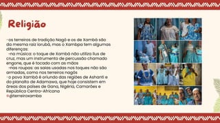 Religião
-os terreiros de tradição Nagô e os de Xambá são
da mesma raiz iorubá, mas o Xambpa tem algumas
diferenças:
•na música: o toque de Xambá não utiliza ílus de
cruz, mas um instrumento de percussão chamado
engone, que é tocado com as mãos
•nas roupas: as saias usadas nos toques não são
armadas, como nos terreiros nagôs
-o povo Xambá é oriundo das regiões de Ashanti e
do planalto de Adamawa, que hoje consistem em
áreas dos países de Gana, Nigéria, Camarões e
República Centro-Africana
✲@terreiroxamba
 