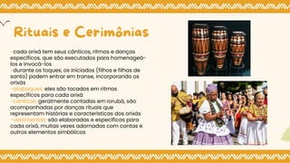 -cada orixá tem seus cânticos, ritmos e danças
específicos, que são executados para homenageá-
los e invocá-los
-durante os toques, os iniciados (filhos e filhas de
santo) podem entrar em transe, incorporando os
orixás
-atabaques: eles são tocados em ritmos
específicos para cada orixá
-﻿
cântic﻿
os: geralmente cantadas em iorubá, são
acompanhadas por danças rituais que
representam histórias e características dos orixás
-vestimentas: são elaboradas e específicas para
cada orixá, muitas vezes adornadas com contas e
outros elementos simbólicos
Rituais e Cerimônias
 