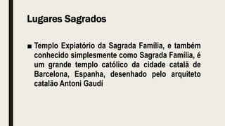 Lugares Sagrados
■ Templo Expiatório da Sagrada Família, e também
conhecido simplesmente como Sagrada Família, é
um grande templo católico da cidade catalã de
Barcelona, Espanha, desenhado pelo arquiteto
catalão Antoni Gaudí
 