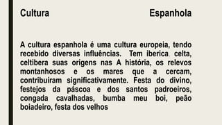 Cultura Espanhola
A cultura espanhola é uma cultura europeia, tendo
recebido diversas influências. Tem iberica, celta,
celtibera suas origens nas A história, os relevos
montanhosos e os mares que a cercam,
contribuíram significativamente. Festa do divino,
festejos da páscoa e dos santos padroeiros,
congada cavalhadas, bumba meu boi, peão
boiadeiro, festa dos velhos
 