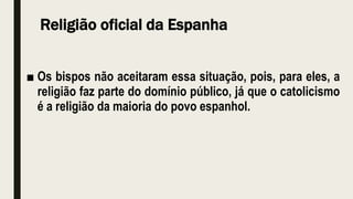 Religião oficial da Espanha
■ Os bispos não aceitaram essa situação, pois, para eles, a
religião faz parte do domínio público, já que o catolicismo
é a religião da maioria do povo espanhol.
 