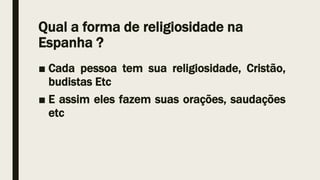 Qual a forma de religiosidade na
Espanha ?
■ Cada pessoa tem sua religiosidade, Cristão,
budistas Etc
■ E assim eles fazem suas orações, saudações
etc
 
