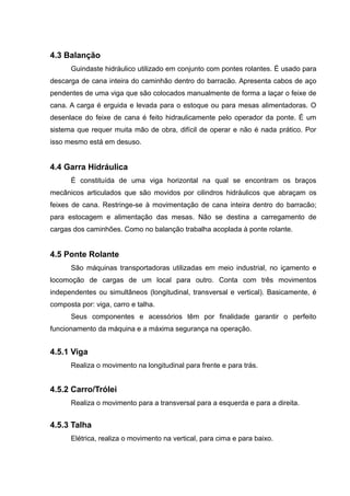 4.3 Balanção
Guindaste hidráulico utilizado em conjunto com pontes rolantes. É usado para
descarga de cana inteira do caminhão dentro do barracão. Apresenta cabos de aço
pendentes de uma viga que são colocados manualmente de forma a laçar o feixe de
cana. A carga é erguida e levada para o estoque ou para mesas alimentadoras. O
desenlace do feixe de cana é feito hidraulicamente pelo operador da ponte. É um
sistema que requer muita mão de obra, difícil de operar e não é nada prático. Por
isso mesmo está em desuso.
4.4 Garra Hidráulica
É constituída de uma viga horizontal na qual se encontram os braços
mecânicos articulados que são movidos por cilindros hidráulicos que abraçam os
feixes de cana. Restringe-se à movimentação de cana inteira dentro do barracão;
para estocagem e alimentação das mesas. Não se destina a carregamento de
cargas dos caminhões. Como no balanção trabalha acoplada à ponte rolante.
4.5 Ponte Rolante
São máquinas transportadoras utilizadas em meio industrial, no içamento e
locomoção de cargas de um local para outro. Conta com três movimentos
independentes ou simultâneos (longitudinal, transversal e vertical). Basicamente, é
composta por: viga, carro e talha.
Seus componentes e acessórios têm por finalidade garantir o perfeito
funcionamento da máquina e a máxima segurança na operação.
4.5.1 Viga
Realiza o movimento na longitudinal para frente e para trás.
4.5.2 Carro/Trólei
Realiza o movimento para a transversal para a esquerda e para a direita.
4.5.3 Talha
Elétrica, realiza o movimento na vertical, para cima e para baixo.
 