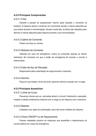 4.5.4 Principais Componentes
4.5.4.1 Freio
Garante a parada do equipamento mesmo após cessado o comando na
botoeira. A máquina tende a continuar em movimento devido a inércia adquirida por
sua massa durante a movimentação. Devido a este fato, os freios são utilizados para
eliminar a inércia adquirida pela máquina durante a sua movimentação.
4.5.4.2 Cabine de Comando
Podem ser fixas ou móveis.
4.5.4.2 Botoeira de Comando
Utilizado em caso de emergência. Libera os comandos apenas se estiver
destravda. No momento em que o botão de emergência for travado o circuito é
interrompido.
4.5.4.3 Cabo de Aço de Elevação
Responsável pela sustentação da carga durante o içamento.
4.5.4.4 Gancho
Peça em aço forjado, forma de anzol, garante máxima conexão com a carga.
4.5.5 Principais Acessórios
4.5.5.1 Limite de Curso
Pequenas chaves que ao acionadas abrem o circuito, finalizando a operação.
Impede a colisão acidental da máquina com a carga ou da máquina com a estrutura.
4.5.5.2 Batente
Instalados nas vigas de sustentação, para não haver colisões da máquina.
4.5.5.3 Chave ON/OFF ou de Taqueamento
Chaves instaladas próximo ás máquinas que possibilita o deslizamento do
circuito elétrico em casos de emergência.
 