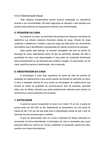 4.5.5.4 Sirene Audio-Visual
Toda máquina transportadora deverá possuie sinalização ou advertência
durante a sua movimentação. Dá maior segurança ao operador e das pessoas que
possam estar próximas ao equipamento durante a sua movimentação.
5. PESAGEM DA CANA
Ao entrarem na usina, os caminhões são pesados em balanças rodoviárias de
plataforma que utilizam sensores chamados células de carga. Células de carga
sustentam a plataforma e medem o peso da carga que está sobre ela, transmitindo
sinal elétrico que é decodificado e apresentado em valores numéricos ao operador.
Após passar pela balança, os veículos carregados vão para os pontos de
descarga da usina, dependendo assim do tipo de caminhão, situação das filas e
quantidade de cana a ser descarregada. A cana pode ser conduzida diretamente
para processamento ou ser estocada para posterior moagem. A cana picada, por ter
maior superfície exposta à deterioração, não é estocada.
6. AMOSTRAGEM DA CANA
A amostragem é outra fase importante do ponto de vista de controle de
qualidade de matéria-prima e que ocorre quando da entrada do caminhão na usina.
A cana é analisada através de uma sonda de amostragem de matéria-prima que
fornece os dados de qualidade da cana-de-açúcar (teor de sacarose, açúcares
totais, teor de sólidos solúveis) que serão posteiormente utilizados para calcular os
rendimentos e outros parâmetros do processo.
7. ESTOCAGEM
A perda de açúcar recuperável na cana é em média 1% ao dia; a queda de
pureza pode cair até 2,5% ao dia, dependendo da temperatura; há uma perda de
massa de até 1,5% por dia que pode levar a interpretação errada de que o teor de
sacarose da cana aumenta após a colheita.
O grau de deterioração varia se a cana é estocada em feixes ordenados ou
amontoada de forma desordenada. A estocagem de cana é necessária para suprir
possíveis falhas por motivos de: chuvas, problemas no transporte, quebra dos hilos,
quebras nas mesas alimentadoras.
 