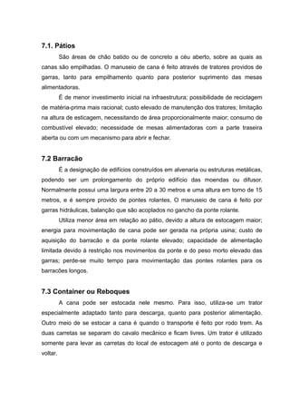 7.1. Pátios
São áreas de chão batido ou de concreto a céu aberto, sobre as quais as
canas são empilhadas. O manuseio de cana é feito através de tratores providos de
garras, tanto para empilhamento quanto para posterior suprimento das mesas
alimentadoras.
É de menor investimento inicial na infraestrutura; possibilidade de reciclagem
de matéria-prima mais racional; custo elevado de manutenção dos tratores; limitação
na altura de esticagem, necessitando de área proporcionalmente maior; consumo de
combustível elevado; necessidade de mesas alimentadoras com a parte traseira
aberta ou com um mecanismo para abrir e fechar.
7.2 Barracão
É a designação de edifícios construídos em alvenaria ou estruturas metálicas,
podendo ser um prolongamento do próprio edifício das moendas ou difusor.
Normalmente possui uma largura entre 20 a 30 metros e uma altura em torno de 15
metros, e é sempre provido de pontes rolantes. O manuseio de cana é feito por
garras hidráulicas, balanção que são acoplados no gancho da ponte rolante.
Utiliza menor área em relação ao pátio, devido a altura de estocagem maior;
energia para movimentação de cana pode ser gerada na própria usina; custo de
aquisição do barracão e da ponte rolante elevado; capacidade de alimentação
limitada devido à restrição nos movimentos da ponte e do peso morto elevado das
garras; perde-se muito tempo para movimentação das pontes rolantes para os
barracões longos.
7.3 Container ou Reboques
A cana pode ser estocada nele mesmo. Para isso, utiliza-se um trator
especialmente adaptado tanto para descarga, quanto para posterior alimentação.
Outro meio de se estocar a cana é quando o transporte é feito por rodo trem. As
duas carretas se separam do cavalo mecânico e ficam livres. Um trator é utilizado
somente para levar as carretas do local de estocagem até o ponto de descarga e
voltar.
 