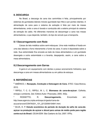 8. DESCARGA
No Brasil, a descarga da cana dos caminhões é feita, principalmente por
sistemas de guindastes laterais móveis (guindaste tipo Hilo) e por pontes rolantes. A
alimentação de cana para o sistema de extração é feita por meio de mesas
alimentadoras, onde a cana é lavada e conduzida até a esteira principal do sistema
de extração de caldo. Há diferentes maneiras de descarregar a cana nas mesas
alimentadoras, o que depende, também, do tipo de veículo que a transporta.
8.1 Descarregamento com Rede
Caixas de tela metálica sobre semi-reboques. Uma rede metálica é fixada em
uma das laterais e forra inteiramente o fundo da caixa. A cana é depositada sobre a
rede. Sua extremidade fina encosta ao lado da mesa alimentadora e um guindaste
desengata a outra extremidade e a levanta, despejando, assim, a cana sobre a
mesa alimentadora.
8.2 Descarregamento com Garras
A garra é um equipamento com dentes e possui acionamento hidráulico, que
descarrega a cana em mesas alimentadoras ou em pátios de estoque.
9. REFERÊNCIAS
* AMÉRICO, I. Recepção, Condução e Estocagem de Cana. ETEC: Casa Branca,
2012.
* RIPOLI, T. C. C.; RIPOLI, M. L. C. Biomassa de cana-de-açúcar: Colheita,
energia e ambiente. 2ed. Editora Autor: Piracicaba, 2005. 302p.
* ROSSETTO, R. Descarregamento. Encontrado em:
http://www.agencia.cnptia.embrapa.br/gestor/cana-de-
acucar/arvore/CONTAG01_101_22122006154841.html.
* SILVA, D. P. Estudo econômico do período de duração da safra de cana-de-
açúcar na produção de açúcar e álcool para usinas de médio porte para região
centro-sul do Brasil. CEUN-EEM: São Caetano do Sul, 2007. 97Pp.
 