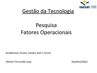 Gestão da Tecnologia

                   Pesquisa
             Fatores Operacionais


Acadêmicos: Áureo, Sandro, Keli e Tarcila


Mestre: Fernando Jung                       Outubro/2012.
 