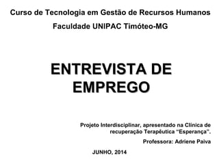 Curso de Tecnologia em Gestão de Recursos Humanos
Faculdade UNIPAC Timóteo-MG
ENTREVISTA DEENTREVISTA DE
EMPREGOEMPREGO
Projeto Interdisciplinar, apresentado na Clínica de
recuperação Terapêutica “Esperança”.
Professora: Adriene Paiva
JUNHO, 2014
 