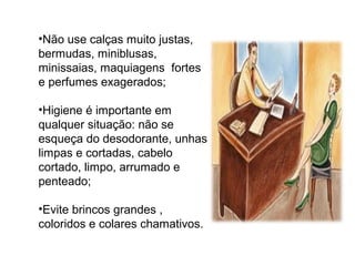 •Não use calças muito justas,
bermudas, miniblusas,
minissaias, maquiagens fortes
e perfumes exagerados;
•Higiene é importante em
qualquer situação: não se
esqueça do desodorante, unhas
limpas e cortadas, cabelo
cortado, limpo, arrumado e
penteado;
•Evite brincos grandes ,
coloridos e colares chamativos.
 