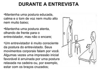 DURANTE A ENTREVISTA
•Mantenha uma postura educada,
calma e o tom de voz nem muito alto
nem muito baixo;
•Mantenha uma postura atenta,
olhando de frente para o
entrevistador, mas não o encare;
•Um entrevistador é muito consciente
da postura do entrevistado. Seus
movimentos corporais falam por você.
Algumas vezes uma impressão inicial
favorável é arruinada por uma postura
relaxada na cadeira ou, por exemplo,
estar com os braços cruzados;
 