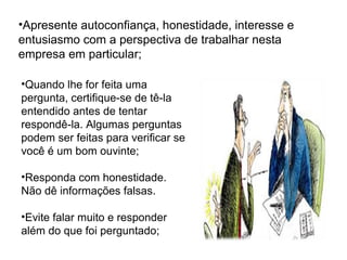 •Quando lhe for feita uma
pergunta, certifique-se de tê-la
entendido antes de tentar
respondê-la. Algumas perguntas
podem ser feitas para verificar se
você é um bom ouvinte;
•Responda com honestidade.
Não dê informações falsas.
•Evite falar muito e responder
além do que foi perguntado;
•Apresente autoconfiança, honestidade, interesse e
entusiasmo com a perspectiva de trabalhar nesta
empresa em particular;
 