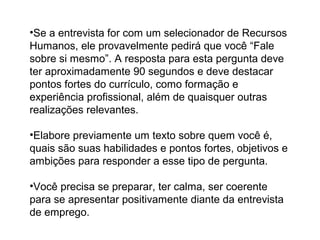 •Se a entrevista for com um selecionador de Recursos
Humanos, ele provavelmente pedirá que você “Fale
sobre si mesmo”. A resposta para esta pergunta deve
ter aproximadamente 90 segundos e deve destacar
pontos fortes do currículo, como formação e
experiência profissional, além de quaisquer outras
realizações relevantes.
•Elabore previamente um texto sobre quem você é,
quais são suas habilidades e pontos fortes, objetivos e
ambições para responder a esse tipo de pergunta.
•Você precisa se preparar, ter calma, ser coerente
para se apresentar positivamente diante da entrevista
de emprego.
 