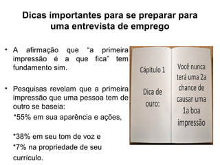 Dicas importantes para se preparar para
uma entrevista de emprego
• A afirmação que “a primeira
impressão é a que fica” tem
fundamento sim.
• Pesquisas revelam que a primeira
impressão que uma pessoa tem de
outro se baseia:
*55% em sua aparência e ações,
*38% em seu tom de voz e
*7% na propriedade de seu
currículo.
 