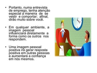 • Portanto, numa entrevista
de emprego, tenha atenção
especial a maneira de se
vestir e comportar; afinal,
dirão muito sobre você.
• Em qualquer ambiente, a
imagem pessoal
influenciará diretamente a
forma como os outros nos
respondem.
• Uma imagem pessoal
positiva irá gerar resposta
positiva em outras pessoas
e aumentará a confiança
em nós mesmos.
 