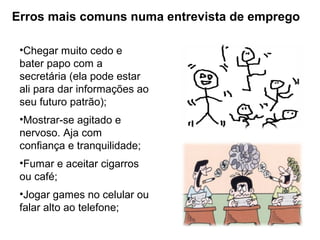 Erros mais comuns numa entrevista de emprego
•Chegar muito cedo e
bater papo com a
secretária (ela pode estar
ali para dar informações ao
seu futuro patrão);
•Mostrar-se agitado e
nervoso. Aja com
confiança e tranquilidade;
•Fumar e aceitar cigarros
ou café;
•Jogar games no celular ou
falar alto ao telefone;
 