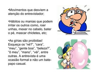 •Movimentos que desviem a
atenção do entrevistador;
•Hábitos ou manias que podem
irritar os outros como, roer
unhas, mexer no cabelo, bater
o pé, mascar chicletes, etc;
•As gírias são proibidas!
Esqueça os “né?”, “cara”,
“meu”, “gente boa”, “beleza?”,
“ô meu”, “mano”, “véi”, entre
outras. A entrevista é uma
ocasião formal e não um bate-
papo casual.
 