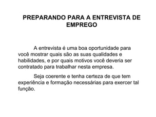 PREPARANDO PARA A ENTREVISTA DE
EMPREGO
A entrevista é uma boa oportunidade para
você mostrar quais são as suas qualidades e
habilidades, e por quais motivos você deveria ser
contratado para trabalhar nesta empresa.
Seja coerente e tenha certeza de que tem
experiência e formação necessárias para exercer tal
função.
 