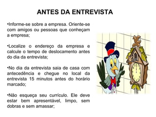 ANTES DA ENTREVISTA
•Informe-se sobre a empresa. Oriente-se
com amigos ou pessoas que conheçam
a empresa;
•Localize o endereço da empresa e
calcule o tempo de deslocamento antes
do dia da entrevista;
•No dia da entrevista saia de casa com
antecedência e chegue no local da
entrevista 15 minutos antes do horário
marcado;
•Não esqueça seu currículo. Ele deve
estar bem apresentável, limpo, sem
dobras e sem amassar;
 