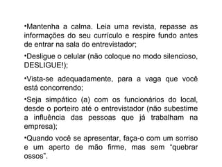 •Mantenha a calma. Leia uma revista, repasse as
informações do seu currículo e respire fundo antes
de entrar na sala do entrevistador;
•Desligue o celular (não coloque no modo silencioso,
DESLIGUE!);
•Vista-se adequadamente, para a vaga que você
está concorrendo;
•Seja simpático (a) com os funcionários do local,
desde o porteiro até o entrevistador (não subestime
a influência das pessoas que já trabalham na
empresa);
•Quando você se apresentar, faça-o com um sorriso
e um aperto de mão firme, mas sem “quebrar
ossos”.
 
