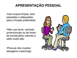 APRESENTAÇÃO PESSOAL
•Use roupas limpas, bem
passadas e adequadas
para a função pretendida;
•Não use boné, camisas
promocionais ou de times
de torcida,tênis colorido e
salto muito alto;
•Procure não mostrar
tatuagens e piercings;
 