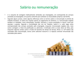 Salário ou remuneração
• é o conjunto de vantagens habitualmente atribuídas aos empregados, em contrapartida de serviços
prestados ao empregador, em quantia suficiente para satisfazer as necessidades próprias e da família.
• Segundo alguns juristas, existe algumas diferenças entre os termos salário e remuneração no direito do
trabalho brasileiro. O salário diz respeito apenas ao pagamento em dinheiro, e a remuneração engloba
também as utilidades, como alimentação, moradia, vestuário, e outras prestações in natura, como por
exemplo a gorjeta. Segundo a Consolidação das Leis do Trabalho, salário é o valor pago como
contraprestação dos serviços prestados pelo empregado, enquanto remuneração engloba este, mais
outras vantagens a título de gratificação ou adicionais. A distinção entre as duas deve ser feita, pois
enquanto algumas verbas como o Fundo de Garantia do Tempo de Serviço, férias e o 13º Salário são
calculados pela remuneração, outras como adicional nocturno e o repouso semanal remunerado são
calculados pelo salário.
6.2- O desenvolvimento de novas atitudes
no mundo do trabalho- o
empreendedorismo
10
 