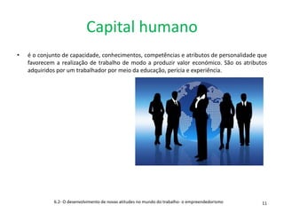 Capital humano
• é o conjunto de capacidade, conhecimentos, competências e atributos de personalidade que
favorecem a realização de trabalho de modo a produzir valor económico. São os atributos
adquiridos por um trabalhador por meio da educação, perícia e experiência.
6.2- O desenvolvimento de novas atitudes no mundo do trabalho- o empreendedorismo 11
 