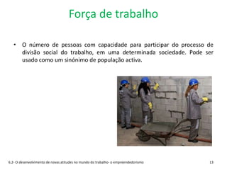 Força de trabalho
• O número de pessoas com capacidade para participar do processo de
divisão social do trabalho, em uma determinada sociedade. Pode ser
usado como um sinónimo de população activa.
6.2- O desenvolvimento de novas atitudes no mundo do trabalho- o empreendedorismo 13
 