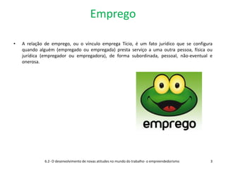 Emprego
• A relação de emprego, ou o vínculo emprega Tício, é um fato jurídico que se configura
quando alguém (empregado ou empregada) presta serviço a uma outra pessoa, física ou
jurídica (empregador ou empregadora), de forma subordinada, pessoal, não-eventual e
onerosa.
6.2- O desenvolvimento de novas atitudes no mundo do trabalho- o empreendedorismo 3
 