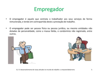 Empregador
• O empregador é aquele que contrata o trabalhador aos seus serviços de forma
remunerada, e tendo em contrapartida deste a prestação de trabalho.
• O empregador pode ser pessoa física ou pessoa jurídica, ou mesmo entidades não
dotadas de personalidade, como a massa falida, o condomínio não registrado, entre
outros.
6.2- O desenvolvimento de novas atitudes no mundo do trabalho- o empreendedorismo 5
 