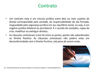 Contrato
• Um contrato nota é um vínculo jurídico entre dois ou mais sujeitos de
direito correspondido pela vontade, da responsabilidade do ato firmado,
resguardado pela segurança jurídica em seu equilíbrio social, ou seja, é um
negócio jurídico bilateral ou plurilateral. É o acordo de vontades, capaz de
criar, modificar ou extinguir direitos.
• As cláusulas contratuais criam lei entre as partes, porém são subordinados
ao Direito Positivo. As cláusulas contratuais não podem estar em
desconformidade com o Direito Positivo, sob pena de serem nulas.
6.2- O desenvolvimento de novas atitudes no mundo do trabalho- o empreendedorismo 9
 