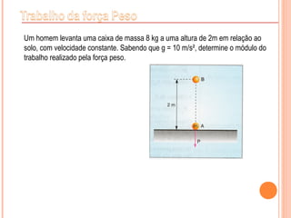 Um homem levanta uma caixa de massa 8 kg a uma altura de 2m em relação ao
solo, com velocidade constante. Sabendo que g = 10 m/s², determine o módulo do
trabalho realizado pela força peso.
 