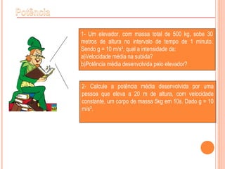 1- Um elevador, com massa total de 500 kg, sobe 30
metros de altura no intervalo de tempo de 1 minuto.
Sendo g = 10 m/s², qual a intensidade da:
a)Velocidade média na subida?
b)Potência média desenvolvida pelo elevador?
2- Calcule a potência média desenvolvida por uma
pessoa que eleva a 20 m de altura, com velocidade
constante, um corpo de massa 5kg em 10s. Dado g = 10
m/s².
 