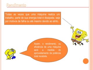 Todas as vezes que uma máquina realiza um
trabalho, parte de sua energia total é dissipada, seja
por motivos de falha ou até mesmo devido ao atrito.
Assim, o rendimento, ou
eficiência de uma máquina
será a medida do
aproveitamento da potência
total recebida.
 