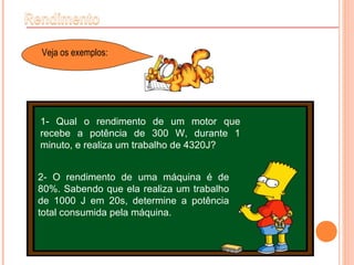 Veja os exemplos:
1- Qual o rendimento de um motor que
recebe a potência de 300 W, durante 1
minuto, e realiza um trabalho de 4320J?
2- O rendimento de uma máquina é de
80%. Sabendo que ela realiza um trabalho
de 1000 J em 20s, determine a potência
total consumida pela máquina.
 